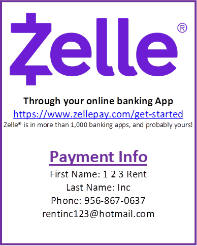  
Through your online banking App
https://www.zellepay.com/get-started
Zelle is in more than 1,000 banking apps, and probably yours!




Payment Info
First Name: 1 2 3 Rent
Last Name: Inc
Phone: 956-867-0637
rentinc123@hotmail.com

