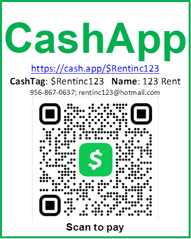 CashApp
https://cash.app/$Rentinc123 
CashTag: $Rentinc123   Name: 123 Rent
956-867-0637; rentinc123@hotmail.com
 
Scan to pay

